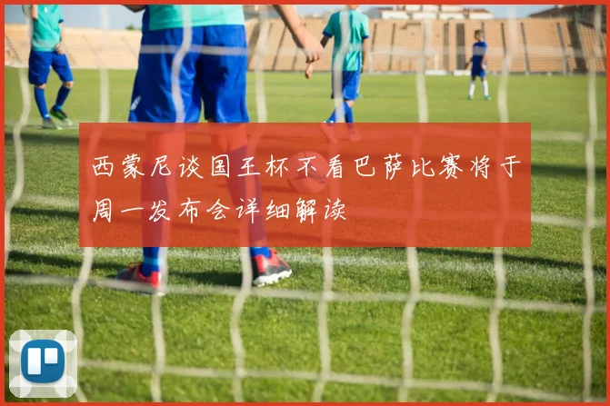 西蒙尼谈国王杯不看巴萨比赛将于周一发布会详细解读