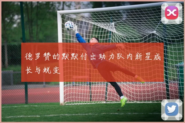 德罗赞的默默付出助力队内新星成长与蜕变