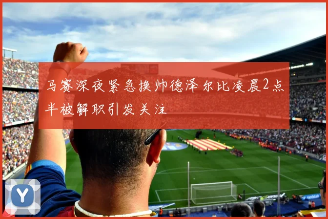 马赛深夜紧急换帅德泽尔比凌晨2点半被解职引发关注