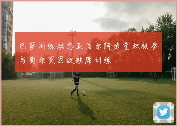 巴萨训练动态亚马尔阿劳霍积极参与奥尔莫因故缺席训练