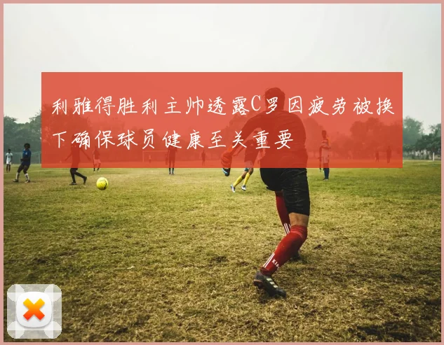 利雅得胜利主帅透露C罗因疲劳被换下确保球员健康至关重要