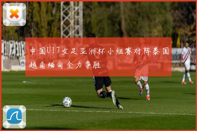 中国U17女足亚洲杯小组赛对阵泰国越南缅甸全力争胜