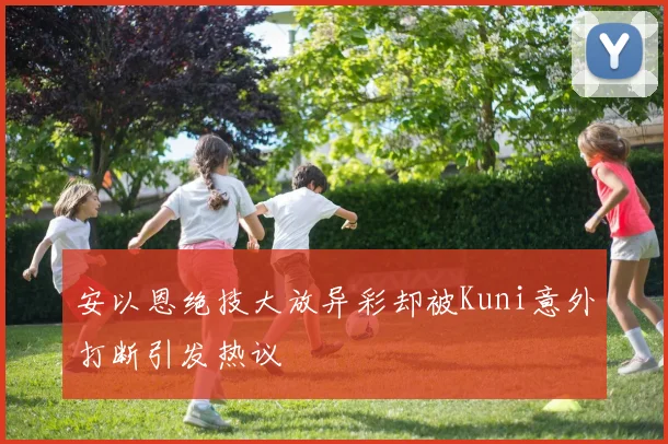 安以恩绝技大放异彩却被Kuni意外打断引发热议