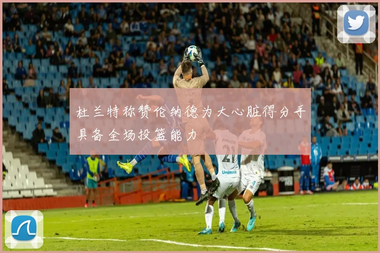 杜兰特称赞伦纳德为大心脏得分手具备全场投篮能力