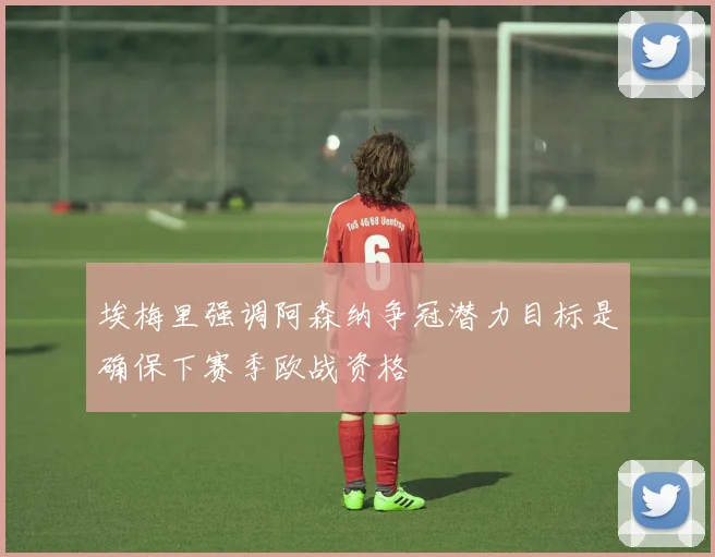 埃梅里强调阿森纳争冠潜力目标是确保下赛季欧战资格
