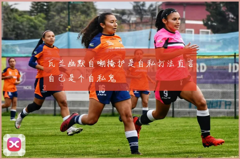 瓦兰幽默自嘲掩护是自私打法直言自己是个自私鬼