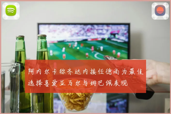 阿内尔卡称齐达内接任德尚为最佳选择喜爱亚马尔与姆巴佩表现