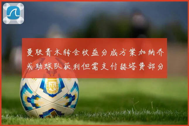 曼联青木转会收益分成方案加纳乔或助球队获利但需支付赫塔费部分收益