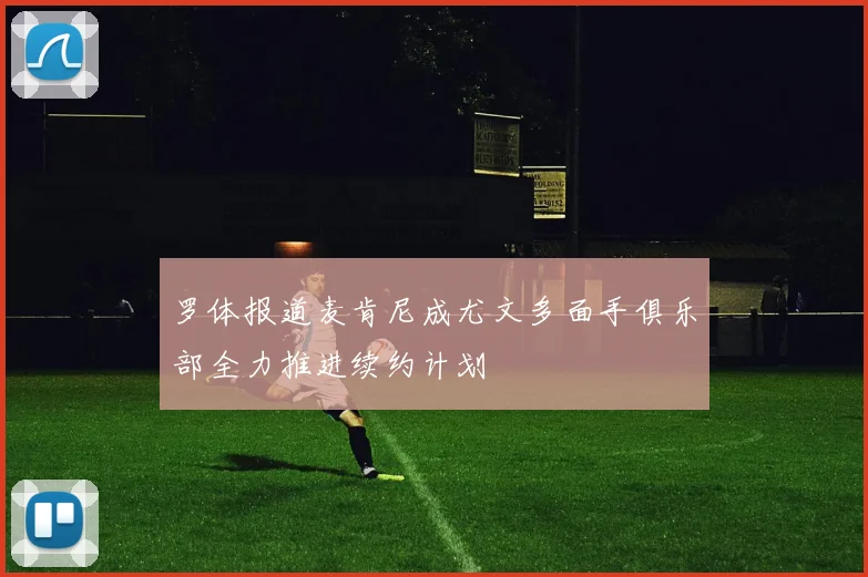 罗体报道麦肯尼成尤文多面手俱乐部全力推进续约计划