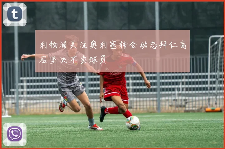 利物浦关注奥利塞转会动态拜仁高层坚决不卖球员