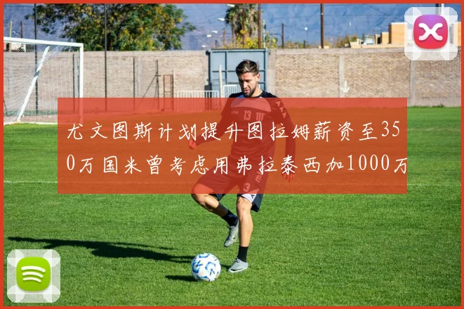 尤文图斯计划提升图拉姆薪资至350万国米曾考虑用弗拉泰西加1000万交易