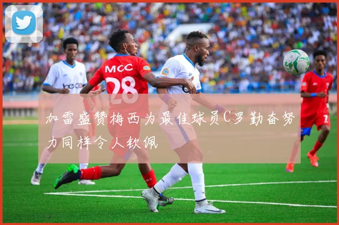 加雷盛赞梅西为最佳球员C罗勤奋努力同样令人钦佩