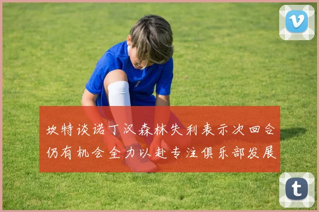 坎特谈诺丁汉森林失利表示次回合仍有机会全力以赴专注俱乐部发展