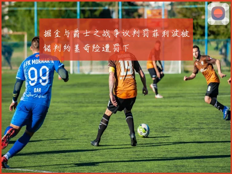 掘金与爵士之战争议判罚菲利波被错判约基奇险遭罚下