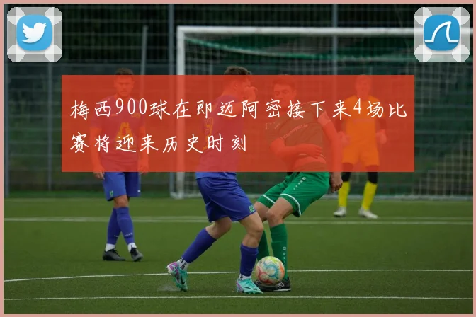 梅西900球在即迈阿密接下来4场比赛将迎来历史时刻
