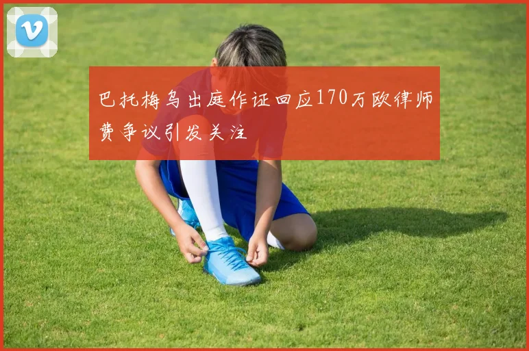 巴托梅乌出庭作证回应170万欧律师费争议引发关注