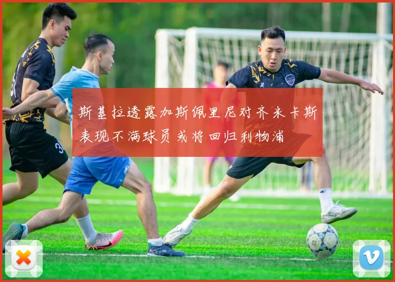 斯基拉透露加斯佩里尼对齐米卡斯表现不满球员或将回归利物浦