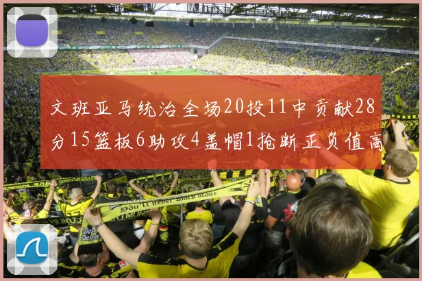 文班亚马统治全场20投11中贡献28分15篮板6助攻4盖帽1抢断正负值高达32