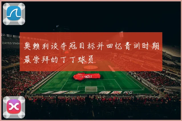 奥赖利谈夺冠目标并回忆青训时期最崇拜的丁丁球员