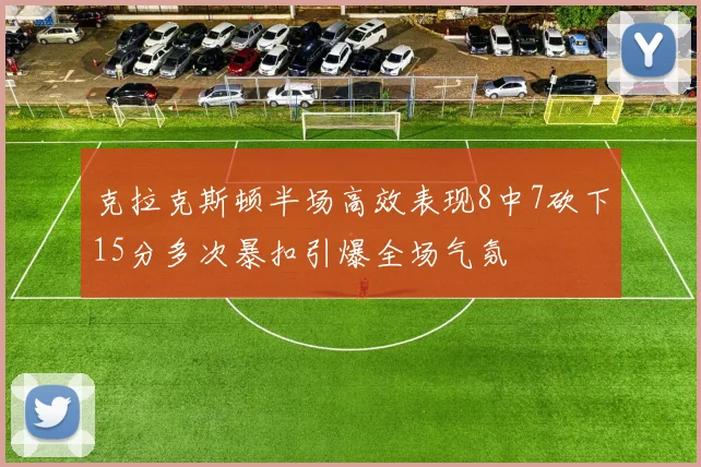 克拉克斯顿半场高效表现8中7砍下15分多次暴扣引爆全场气氛
