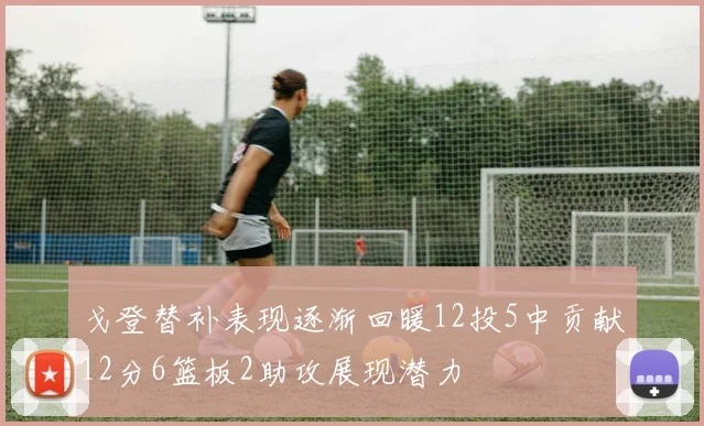戈登替补表现逐渐回暖12投5中贡献12分6篮板2助攻展现潜力