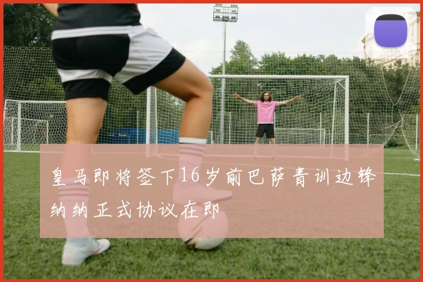 皇马即将签下16岁前巴萨青训边锋纳纳正式协议在即