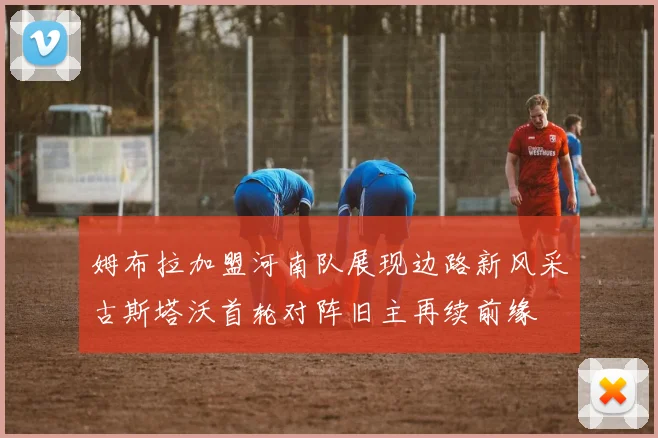姆布拉加盟河南队展现边路新风采古斯塔沃首轮对阵旧主再续前缘