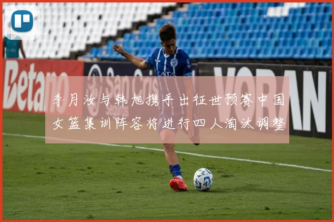 李月汝与韩旭携手出征世预赛中国女篮集训阵容将进行四人淘汰调整