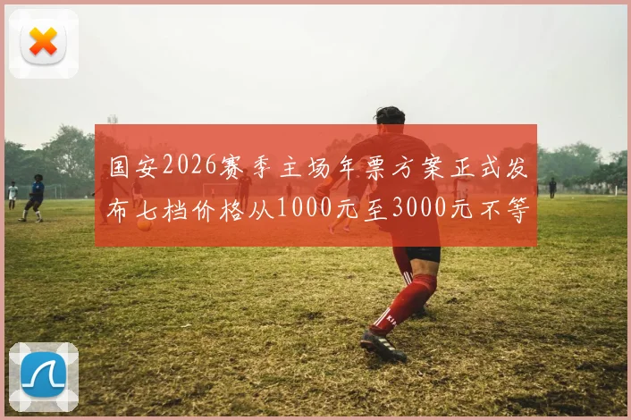 国安2026赛季主场年票方案正式发布七档价格从1000元至3000元不等