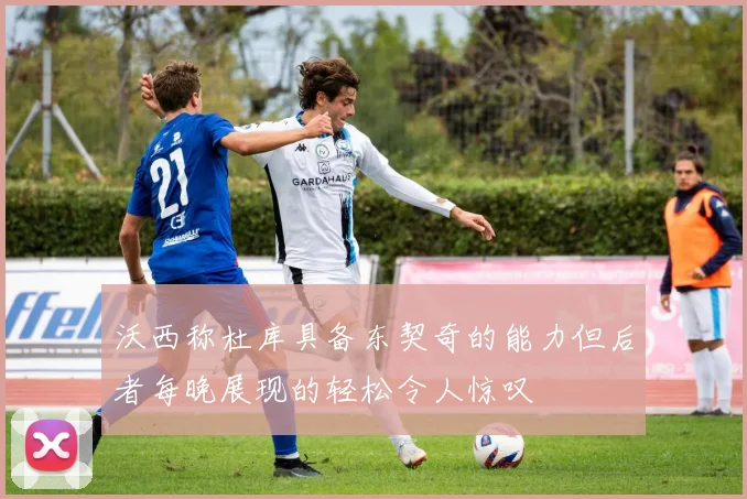 沃西称杜库具备东契奇的能力但后者每晚展现的轻松令人惊叹