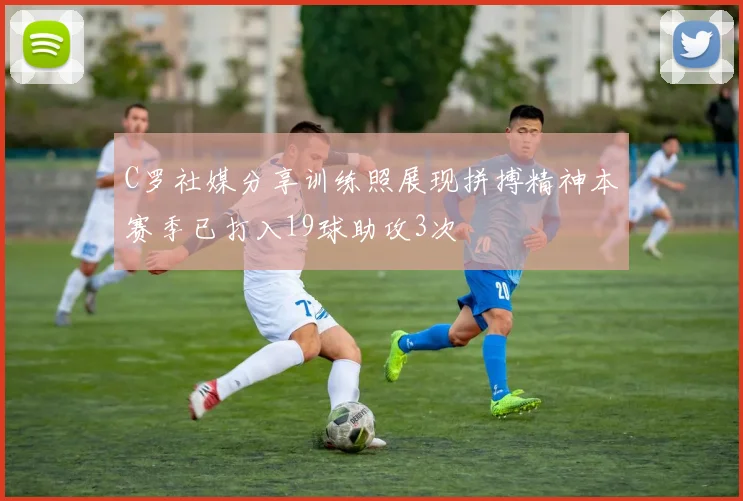 C罗社媒分享训练照展现拼搏精神本赛季已打入19球助攻3次