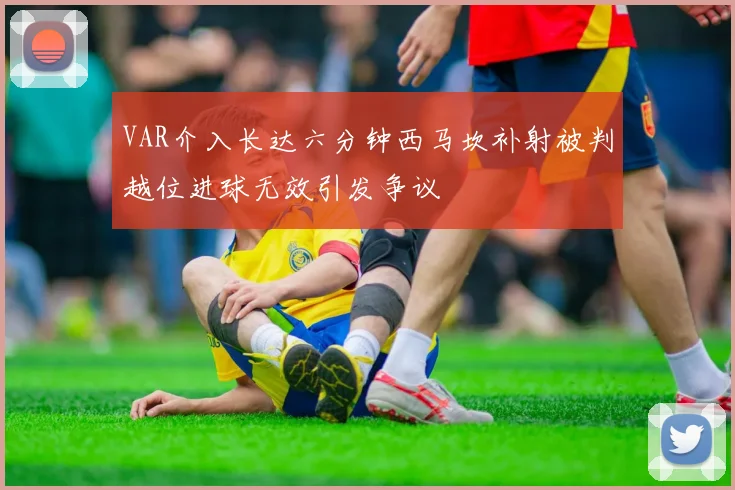 VAR介入长达六分钟西马坎补射被判越位进球无效引发争议